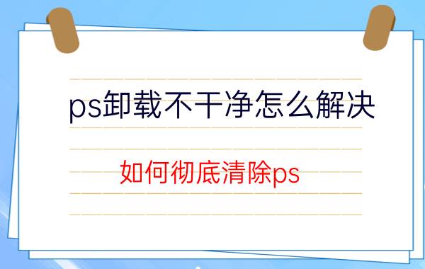 ps卸载不干净怎么解决 如何彻底清除ps,ae,pr等Adobe软件的卸载残留？